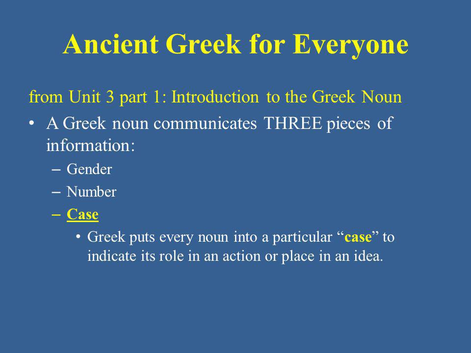 Ancient Greek for Everyone from Unit 3 part 1: Introduction to the Greek Noun A Greek noun communicates THREE pieces of information: – Gender – Number – Case Greek puts every noun into a particular case to indicate its role in an action or place in an idea.