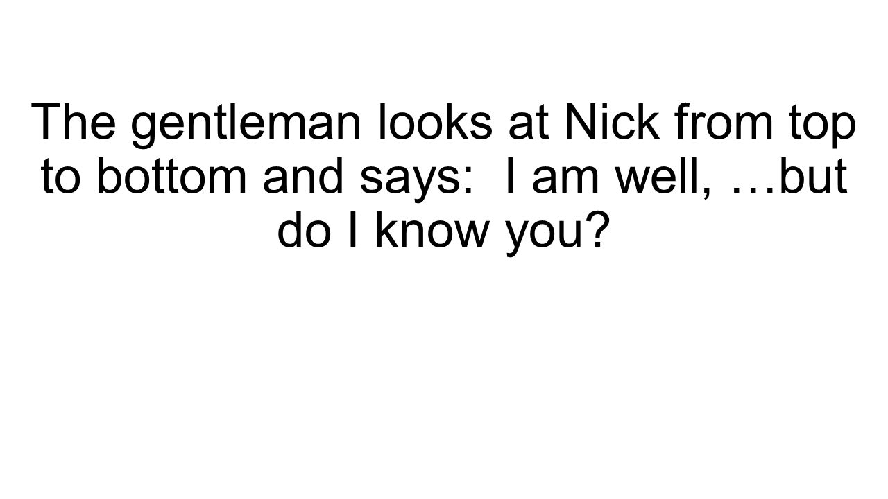 The gentleman looks at Nick from top to bottom and says: I am well, …but do I know you