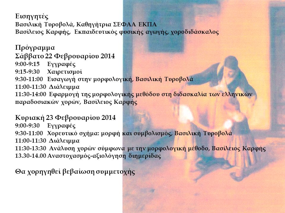 Εισηγητές Βασιλική Τυροβολά, Καθηγήτρια ΣΕΦΑΑ ΕΚΠΑ Βασίλειος Καρφής, Εκπαιδευτικός φυσικής αγωγής, χοροδιδάσκαλος Πρόγραμμα Σάββατο 22 Φεβρουαρίου :00-9:15 Εγγραφές 9:15-9:30 Χαιρετισμοί 9:30-11:00 Εισαγωγή στην μορφολογική, Βασιλική Τυροβολά 11:00-11:30 Διάλειμμα 11:30-14:00 Εφαρμογή της μορφολογικής μεθόδου στη διδασκαλία των ελληνικών παραδοσιακών χορών, Βασίλειος Καρφής Κυριακή 23 Φεβρουαρίου :00-9:30 Εγγραφές 9:30-11:00 Χορευτικό σχήμα: μορφή και συμβολισμός, Βασιλική Τυροβολά 11:00-11:30 Διάλειμμα 11:30-13:30 Ανάλυση χορών σύμφωνα με την μορφολογική μέθοδο, Βασίλειος Καρφής Αναστοχασμός-αξιολόγηση διημερίδας Θα χορηγηθεί βεβαίωση συμμετοχής