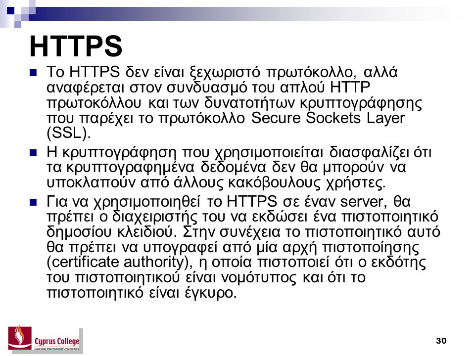30 HTTPS Το HTTPS δεν είναι ξεχωριστό πρωτόκολλο, αλλά αναφέρεται στον συνδυασμό του απλού HTTP πρωτοκόλλου και των δυνατοτήτων κρυπτογράφησης που παρέχει το πρωτόκολλο Secure Sockets Layer (SSL).