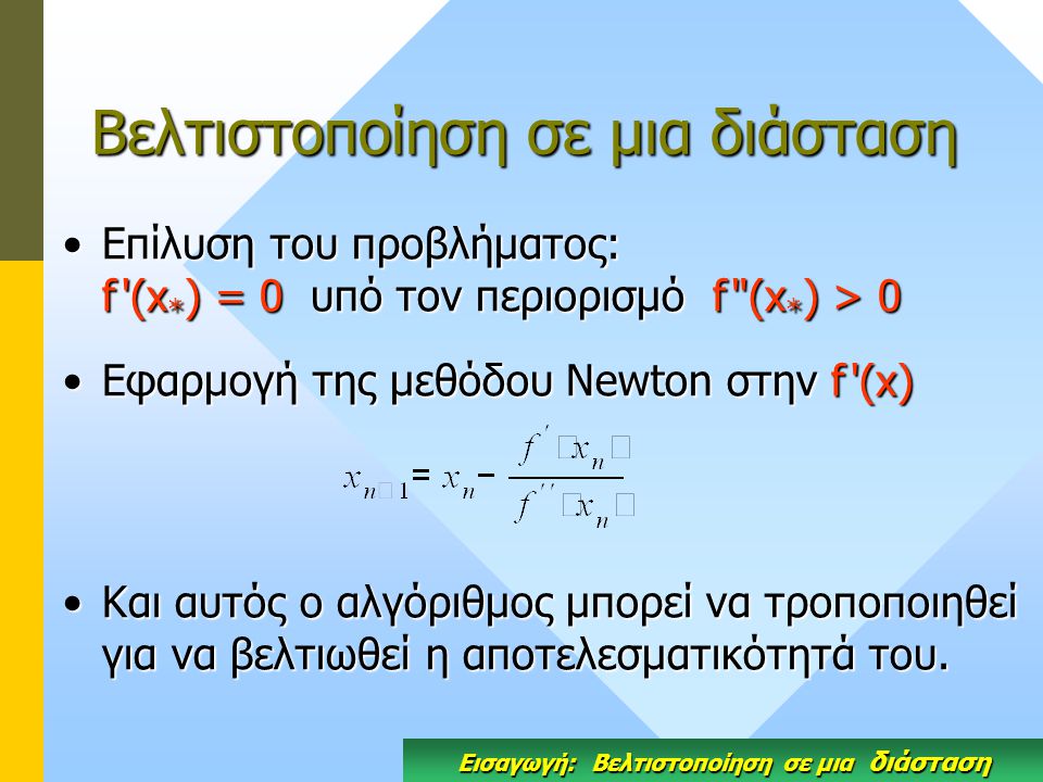 Βελτιστοποίηση σε μια διάσταση Επίλυση του προβλήματος: f (x * ) = 0 υπό τον περιορισμό f (x * ) > 0Επίλυση του προβλήματος: f (x * ) = 0 υπό τον περιορισμό f (x * ) > 0 Eφαρμογή της μεθόδου Newton στην f (x)Eφαρμογή της μεθόδου Newton στην f (x) Και αυτός ο αλγόριθμος μπορεί να τροποποιηθεί για να βελτιωθεί η αποτελεσματικότητά του.Και αυτός ο αλγόριθμος μπορεί να τροποποιηθεί για να βελτιωθεί η αποτελεσματικότητά του.