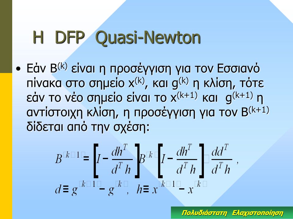 Η DFP Quasi-Newton Εάν Β (k) είναι η προσέγγιση για τον Εσσιανό πίνακα στο σημείο x (k), και g (k) η κλίση, τότε εάν το νέο σημείο είναι το x (k+1) και g (k+1) η αντίστοιχη κλίση, η προσέγγιση για τον Β (k+1) δίδεται από την σχέση:Εάν Β (k) είναι η προσέγγιση για τον Εσσιανό πίνακα στο σημείο x (k), και g (k) η κλίση, τότε εάν το νέο σημείο είναι το x (k+1) και g (k+1) η αντίστοιχη κλίση, η προσέγγιση για τον Β (k+1) δίδεται από την σχέση: Πολυδιάστατη Ελαχιστοποίηση