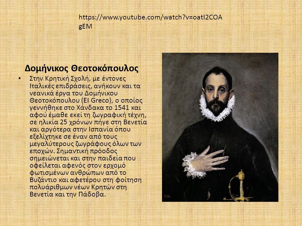 Δομήνικος Θεοτοκόπουλος Στην Κρητική Σχολή, με έντονες Ιταλικές επιδράσεις, ανήκουν και τα νεανικά έργα του Δομήνικου Θεοτοκόπουλου (ΕΙ Greco), ο οποίος γεννήθηκε στο Χάνδακα το 1541 και αφού έμαθε εκεί τη ζωγραφική τέχνη, σε ηλικία 25 χρόνων πήγε στη Βενετία και αργότερα στην Ισπανία όπου εξελίχτηκε σε έναν από τους μεγαλύτερους ζωγράφους όλων των εποχών.