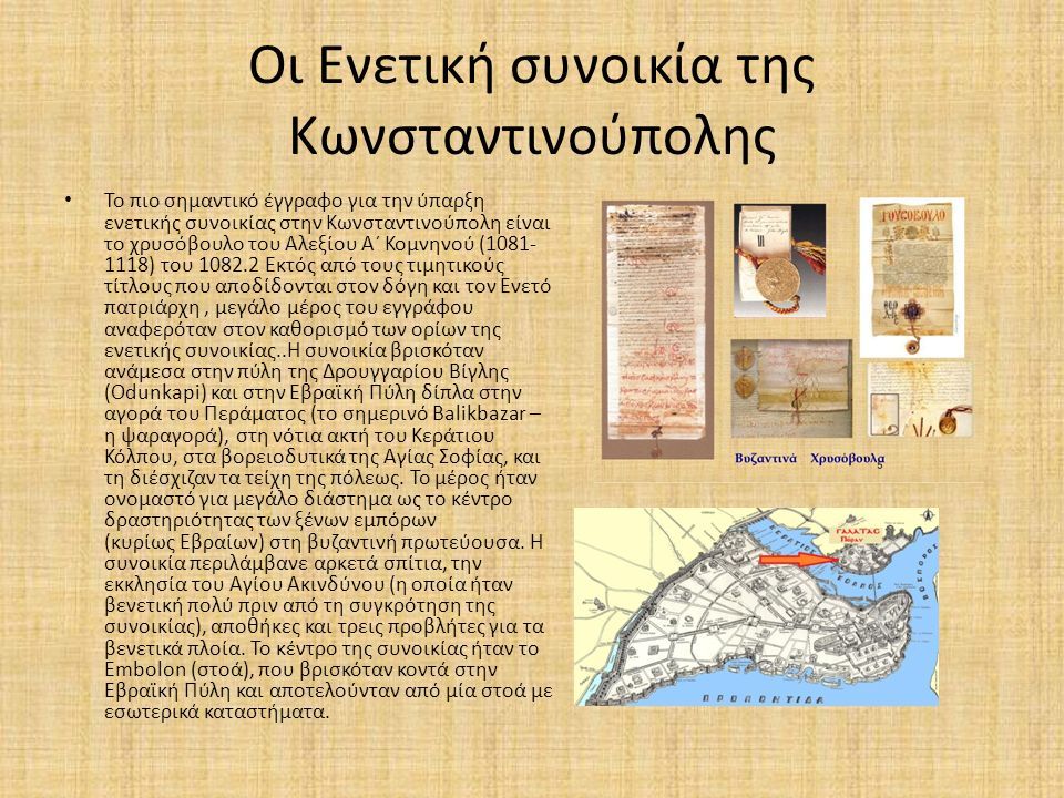 Oι Ενετική συνοικία της Κωνσταντινούπολης Το πιο σημαντικό έγγραφο για την ύπαρξη ενετικής συνοικίας στην Κωνσταντινούπολη είναι το χρυσόβουλο του Αλεξίου Α΄ Κομνηνού ( ) του Εκτός από τους τιμητικούς τίτλους που αποδίδονται στον δόγη και τον Ενετό πατριάρχη, μεγάλο μέρος του εγγράφου αναφερόταν στον καθορισμό των ορίων της ενετικής συνοικίας..Η συνοικία βρισκόταν ανάμεσα στην πύλη της Δρουγγαρίου Βίγλης (Odunkapi) και στην Εβραϊκή Πύλη δίπλα στην αγορά του Περάματος (το σημερινό Balikbazar – η ψαραγορά), στη νότια ακτή του Κεράτιου Κόλπου, στα βορειοδυτικά της Αγίας Σοφίας, και τη διέσχιζαν τα τείχη της πόλεως.