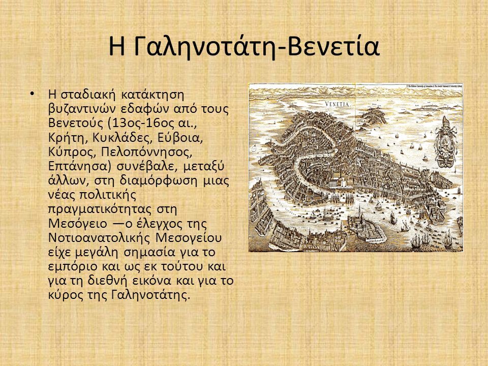 Η Γαληνοτάτη-Βενετία Η σταδιακή κατάκτηση βυζαντινών εδαφών από τους Βενετούς (13ος-16ος αι., Κρήτη, Κυκλάδες, Εύβοια, Κύπρος, Πελοπόννησος, Επτάνησα) συνέβαλε, μεταξύ άλλων, στη διαμόρφωση μιας νέας πολιτικής πραγματικότητας στη Μεσόγειο —ο έλεγχος της Νοτιοανατολικής Μεσογείου είχε μεγάλη σημασία για το εμπόριο και ως εκ τούτου και για τη διεθνή εικόνα και για το κύρος της Γαληνοτάτης.